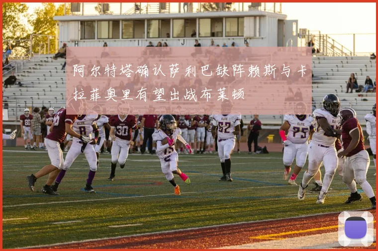 阿尔特塔确认萨利巴缺阵赖斯与卡拉菲奥里有望出战布莱顿