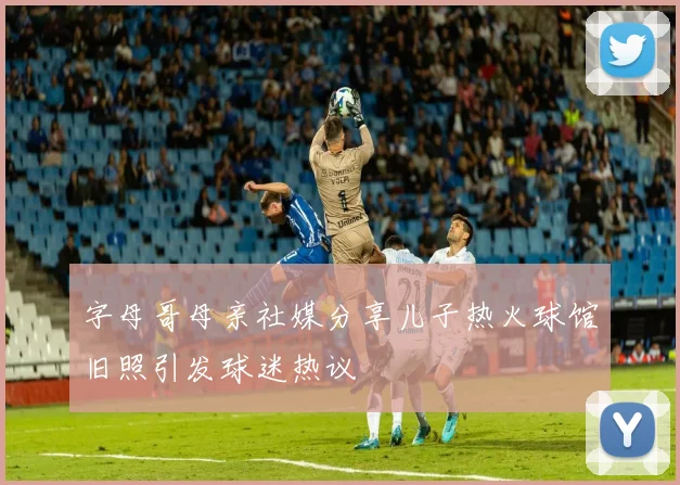 字母哥母亲社媒分享儿子热火球馆旧照引发球迷热议