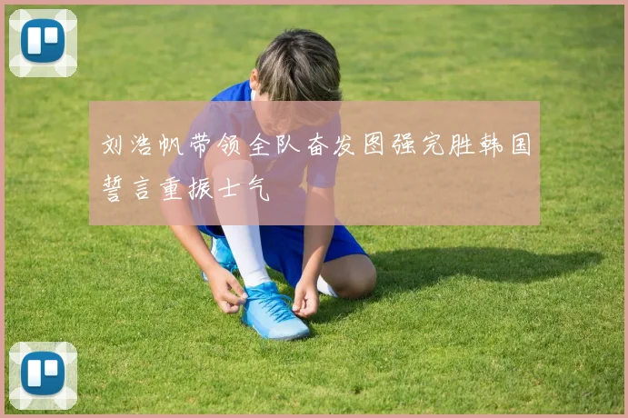 刘浩帆带领全队奋发图强完胜韩国誓言重振士气