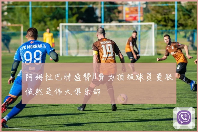 阿姆拉巴特盛赞B费为顶级球员曼联依然是伟大俱乐部
