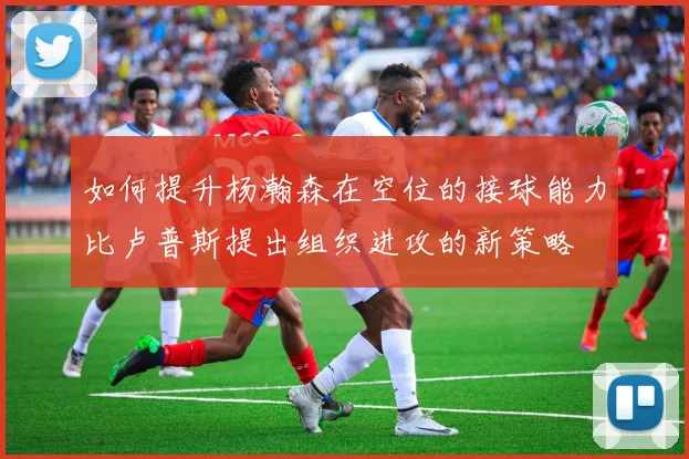 如何提升杨瀚森在空位的接球能力比卢普斯提出组织进攻的新策略