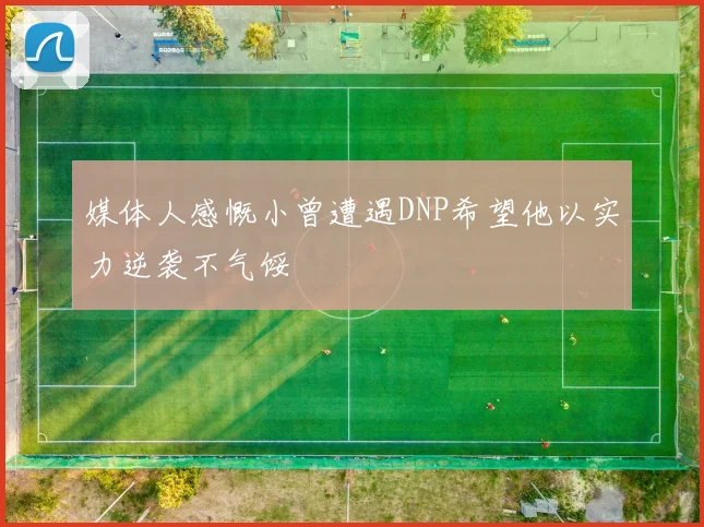 媒体人感慨小曾遭遇DNP希望他以实力逆袭不气馁