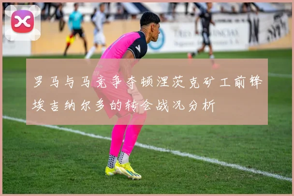 罗马与马竞争夺顿涅茨克矿工前锋埃吉纳尔多的转会战况分析