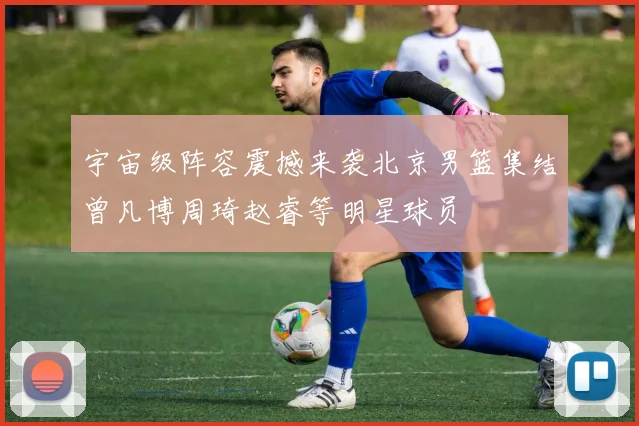 宇宙级阵容震撼来袭北京男篮集结曾凡博周琦赵睿等明星球员