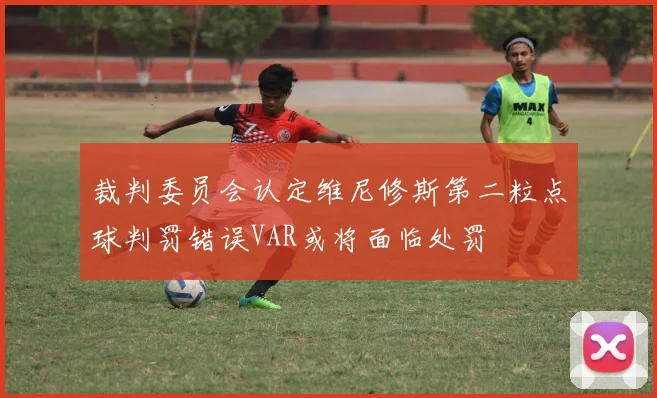 裁判委员会认定维尼修斯第二粒点球判罚错误VAR或将面临处罚