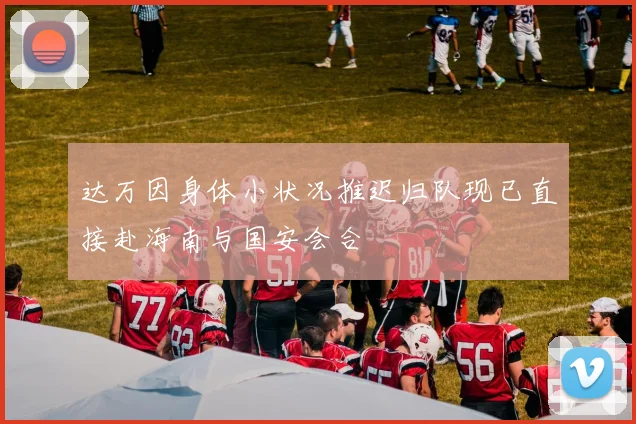 达万因身体小状况推迟归队现已直接赴海南与国安会合