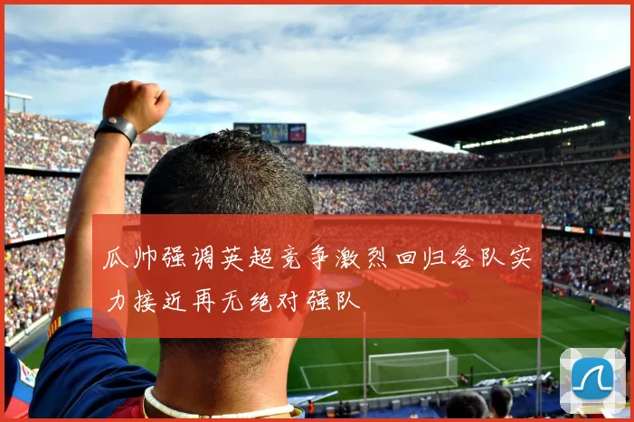 瓜帅强调英超竞争激烈回归各队实力接近再无绝对强队