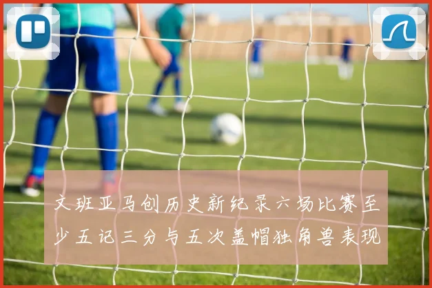 文班亚马创历史新纪录六场比赛至少五记三分与五次盖帽独角兽表现惊艳
