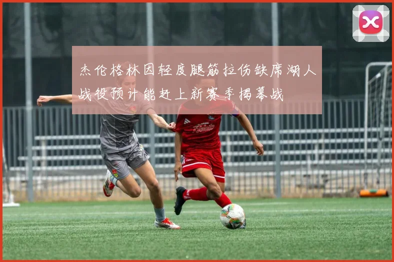 杰伦格林因轻度腿筋拉伤缺席湖人战役预计能赶上新赛季揭幕战