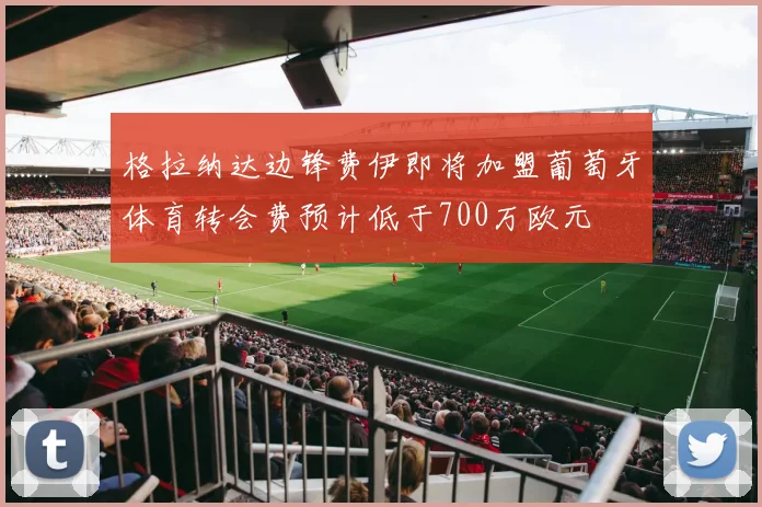 格拉纳达边锋费伊即将加盟葡萄牙体育转会费预计低于700万欧元