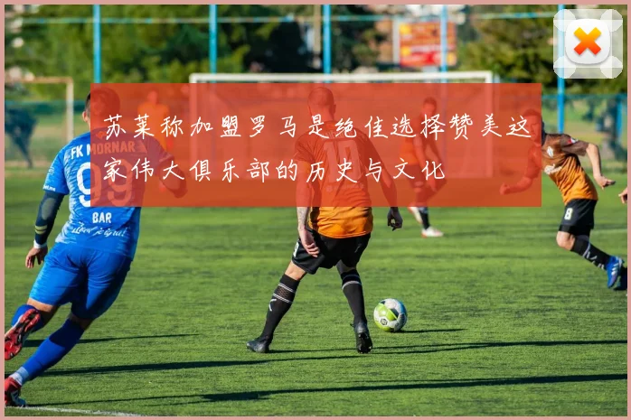 苏莱称加盟罗马是绝佳选择赞美这家伟大俱乐部的历史与文化