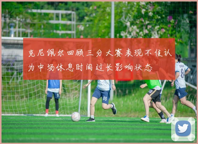 克尼佩尔回顾三分大赛表现不佳认为中场休息时间过长影响状态