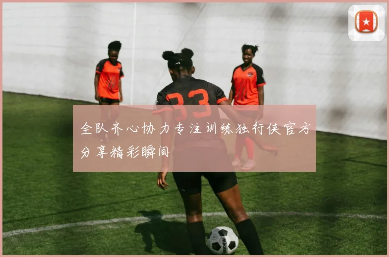 全队齐心协力专注训练独行侠官方分享精彩瞬间