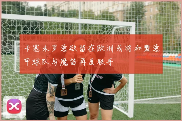 卡塞米罗意欲留在欧洲或将加盟意甲球队与魔笛再度联手