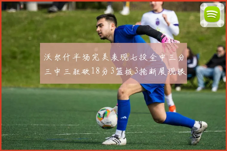 沃尔什半场完美表现七投全中三分三中三狂砍18分3篮板3抢断展现狠人风范