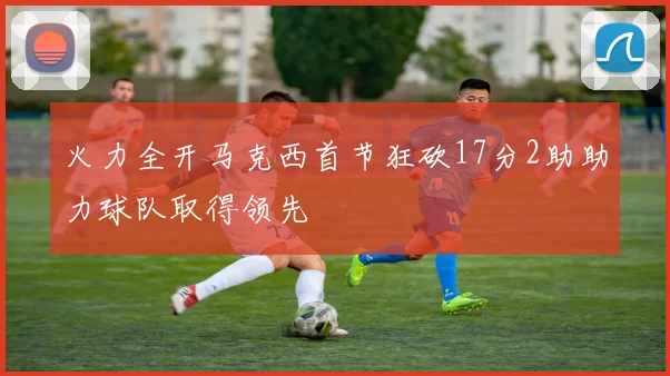 火力全开马克西首节狂砍17分2助助力球队取得领先