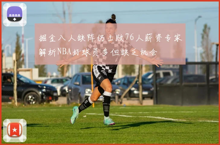 掘金八人缺阵仍击败76人薪资专家解析NBA好球员多但缺乏机会