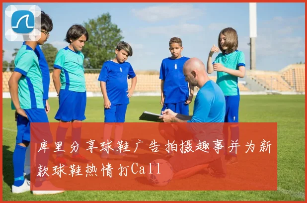 库里分享球鞋广告拍摄趣事并为新款球鞋热情打Call