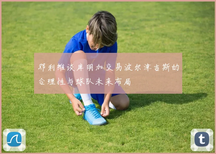 邓利维谈库明加交易波尔津吉斯的合理性与球队未来布局