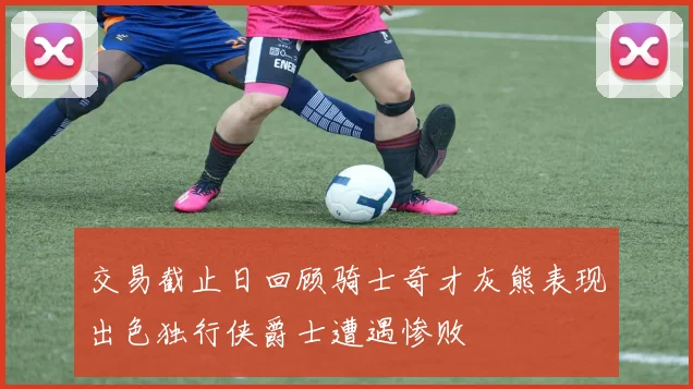 交易截止日回顾骑士奇才灰熊表现出色独行侠爵士遭遇惨败