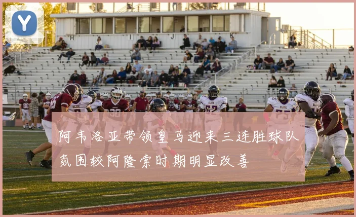 阿韦洛亚带领皇马迎来三连胜球队氛围较阿隆索时期明显改善