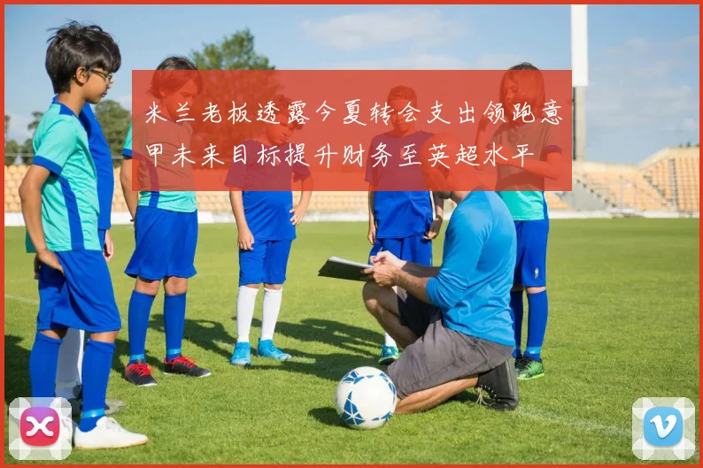 米兰老板透露今夏转会支出领跑意甲未来目标提升财务至英超水平