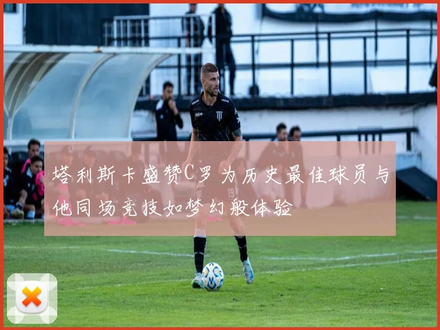 塔利斯卡盛赞C罗为历史最佳球员与他同场竞技如梦幻般体验