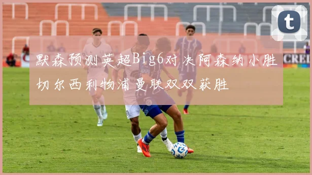 默森预测英超Big6对决阿森纳小胜切尔西利物浦曼联双双获胜