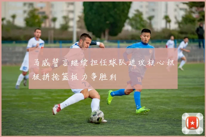 马威誓言继续担任球队进攻核心积极拼抢篮板力争胜利