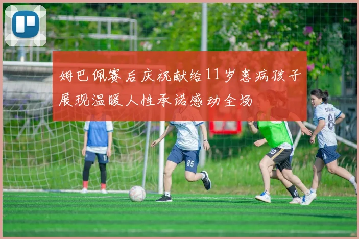 姆巴佩赛后庆祝献给11岁患病孩子展现温暖人性承诺感动全场