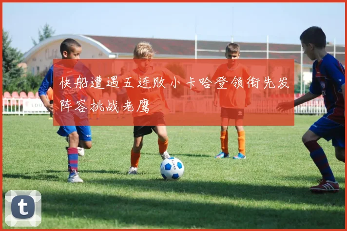 快船遭遇五连败小卡哈登领衔先发阵容挑战老鹰