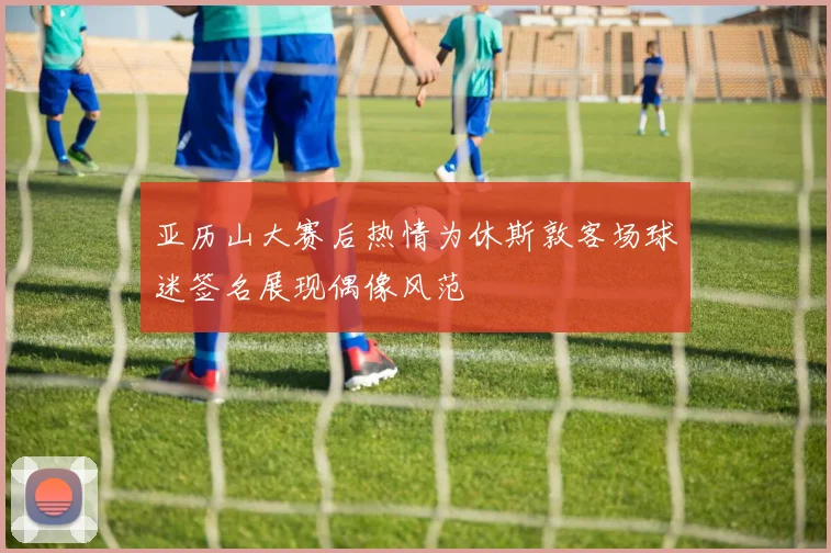亚历山大赛后热情为休斯敦客场球迷签名展现偶像风范