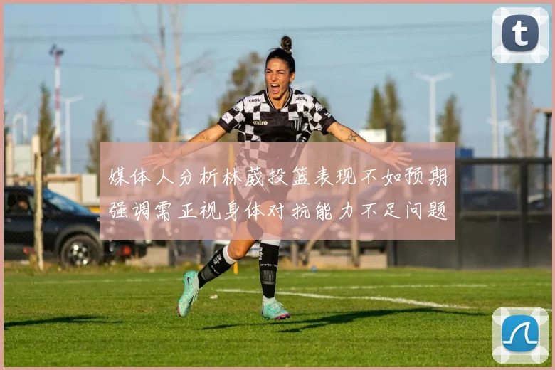 媒体人分析林葳投篮表现不如预期强调需正视身体对抗能力不足问题