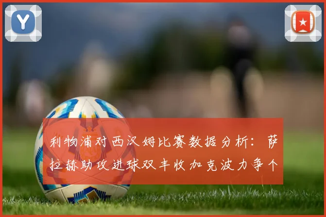 利物浦对西汉姆比赛数据分析：萨拉赫助攻进球双丰收加克波力争个人职业生涯50球