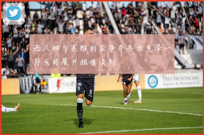 西汉姆与塞维利亚争夺齐尔克泽一月或将展开租借谈判