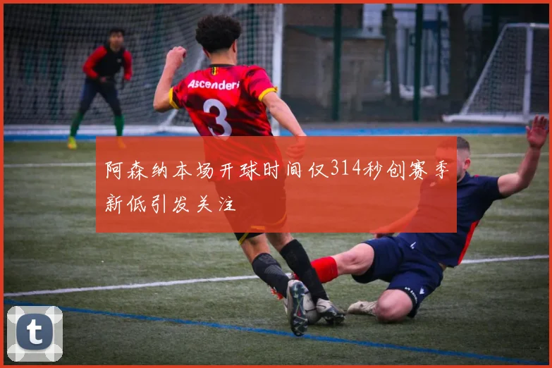 阿森纳本场开球时间仅314秒创赛季新低引发关注